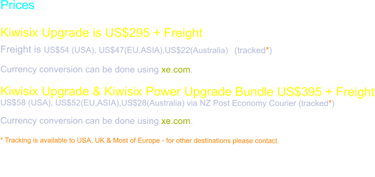 Prices  Kiwisix Upgrade is US$295 + Freight Freight is US$54 (USA), US$47(EU,ASIA),US$22(Australia)  (tracked*)  Currency conversion can be done using xe.com.  Kiwisix Upgrade & Kiwisix Power Upgrade Bundle US$395 + Freight US$58 (USA), US$52(EU,ASIA),US$28(Australia) via NZ Post Economy Courier (tracked*)  Currency conversion can be done using xe.com.  * Tracking is available to USA, UK & Most of Europe - for other destinations please contact.  Purchase requires a verified Paypal email. Please use the order page to have a Paypal invoice sent to you.