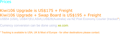 Prices  Kiwi106 Upgrade is US$175 + Freight Kiwi106 Upgrade + Swap Board is US$195 + Freight US$54 (USA), US$47(EU,ASIA),US$28(Australia) via NZ Post Economy Courier (tracked*)  Currency conversion can be done using xe.com.  * Tracking is available to USA, UK & Most of Europe - for other destinations please contact.  Purchase requires a verified Paypal email. Please use the order page to have a Paypal invoice sent to you.